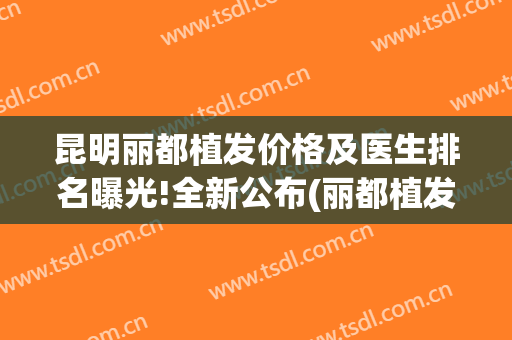 昆明丽都植发价格及医生排名曝光!全新公布(丽都植发多少钱)