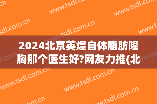 2024北京英煌自体脂肪隆胸那个医生好?网友力推(北京英煌整形医院自体脂肪丰胸怎么样)