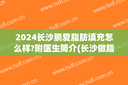 2024长沙鹏爱脂肪填充怎么样?附医生简介(长沙做脂肪填充比较好的医生)