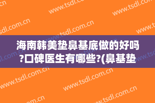 海南韩美垫鼻基底做的好吗?口碑医生有哪些?(鼻基垫做完怎么样)