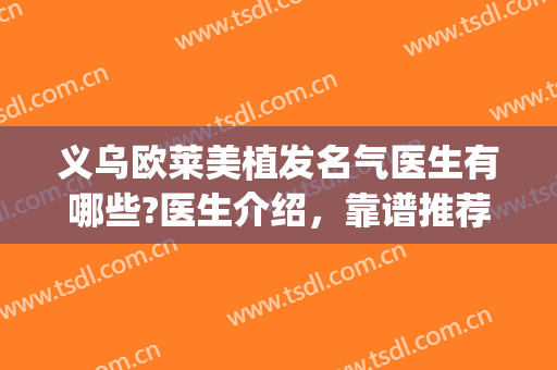 义乌欧莱美植发名气医生有哪些?医生介绍，靠谱推荐(义乌新生植发是正规医院吗)