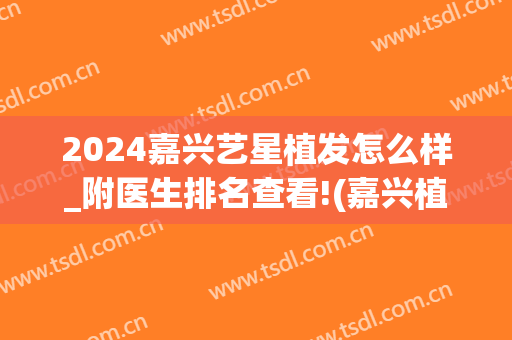 2024嘉兴艺星植发怎么样_附医生排名查看!(嘉兴植发医院)
