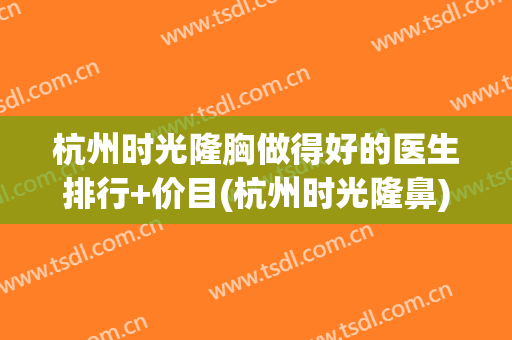 杭州时光隆胸做得好的医生排行+价目(杭州时光隆鼻)