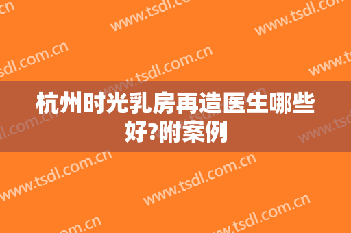 杭州时光乳房再造医生哪些好?附案例
