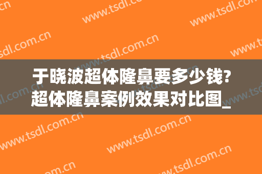 于晓波超体隆鼻要多少钱?超体隆鼻案例效果对比图_中国医学科学院整形外科医院
