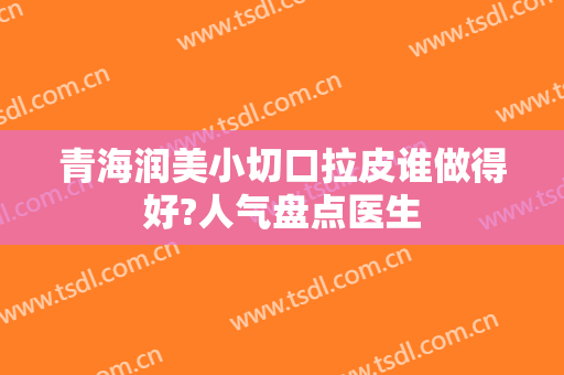 青海润美小切口拉皮谁做得好?人气盘点医生