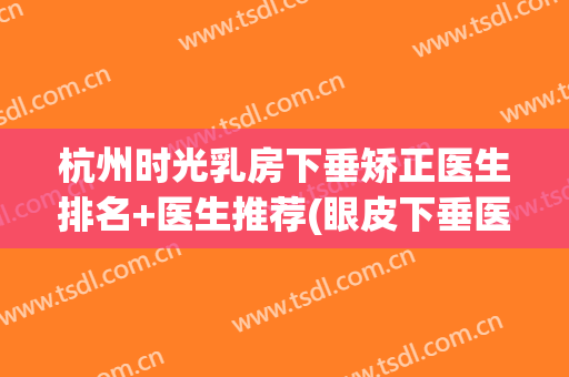 杭州时光乳房下垂矫正医生排名+医生推荐(眼皮下垂医美)