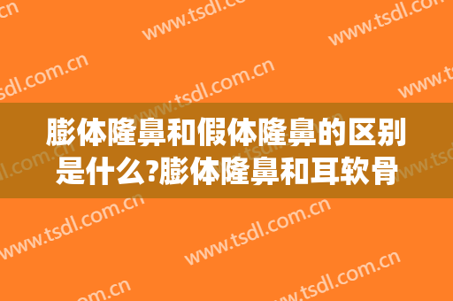膨体隆鼻和假体隆鼻的区别是什么?膨体隆鼻和耳软骨哪个好(膨体和耳软骨隆鼻效果怎么样)