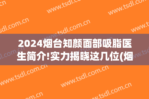 2024烟台知颜面部吸脂医生简介!实力揭晓这几位(烟台知颜美容医疗机构怎么样)