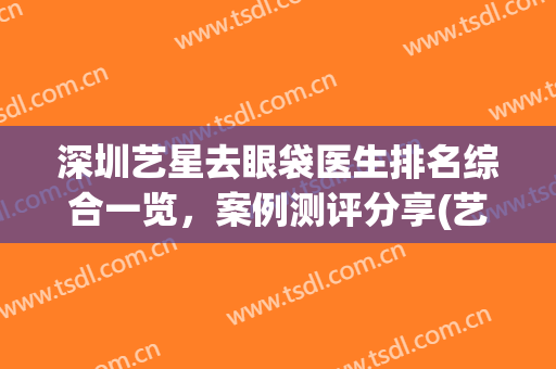 深圳艺星去眼袋医生排名综合一览，案例测评分享(艺星祛眼袋)