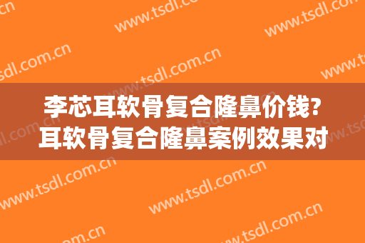 李芯耳软骨复合隆鼻价钱?耳软骨复合隆鼻案例效果对比图_中国医学科学院整形外科医院