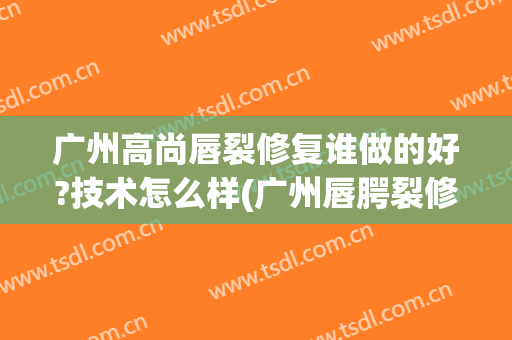 广州高尚唇裂修复谁做的好?技术怎么样(广州唇腭裂修复专家)