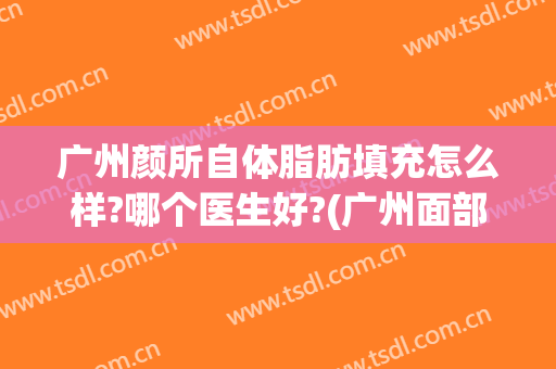 广州颜所自体脂肪填充怎么样?哪个医生好?(广州面部脂肪填充最好的医生)