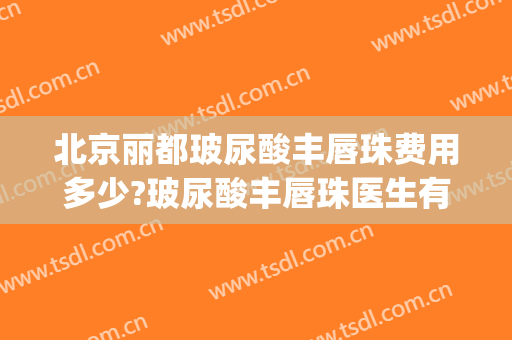 北京丽都玻尿酸丰唇珠费用多少?玻尿酸丰唇珠医生有谁(玻尿酸唇珠多少钱)