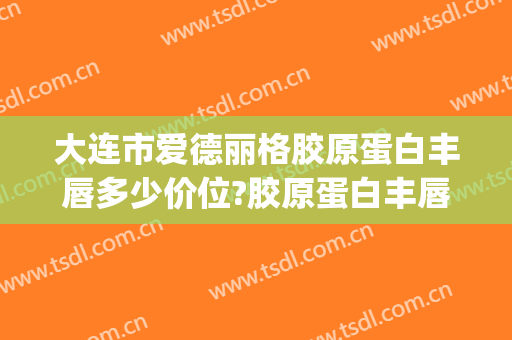 大连市爱德丽格胶原蛋白丰唇多少价位?胶原蛋白丰唇医生名单(大连爱德丽格整形专家)