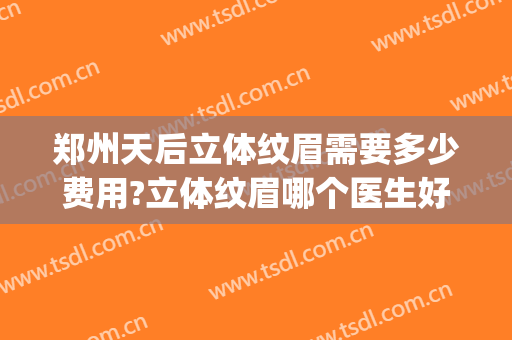 郑州天后立体纹眉需要多少费用?立体纹眉哪个医生好(在郑州纹眉大概多少钱)