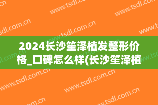 2024长沙笙泽植发整形价格_口碑怎么样(长沙笙泽植发研究院正规吗)