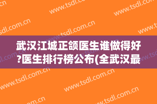武汉江城正颌医生谁做得好?医生排行榜公布(全武汉最好的正颌外科)