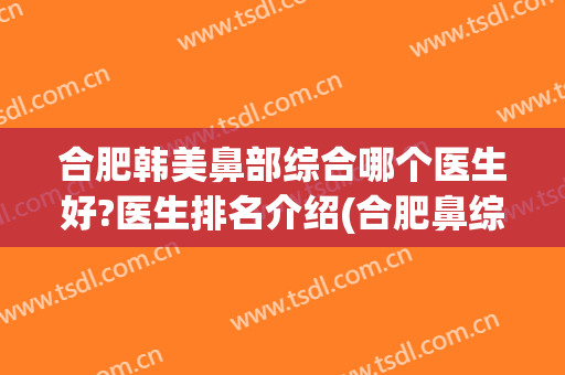 合肥韩美鼻部综合哪个医生好?医生排名介绍(合肥鼻综合最好的医生)