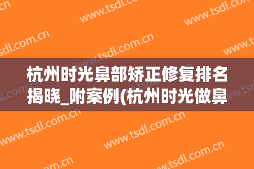 杭州时光鼻部矫正修复排名揭晓_附案例(杭州时光做鼻综合怎么样)