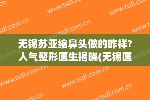 无锡苏亚缩鼻头做的咋样?人气整形医生揭晓(无锡医院鼻部整形)
