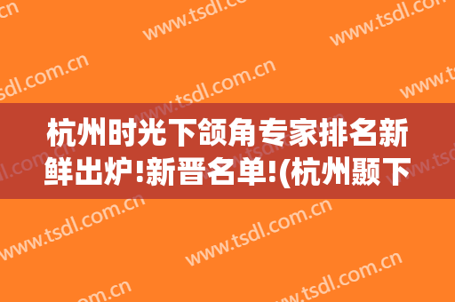 杭州时光下颌角专家排名新鲜出炉!新晋名单!(杭州颞下颌关节专家)