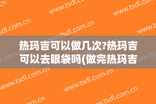 热玛吉可以做几次?热玛吉可以去眼袋吗(做完热玛吉多久可以做眼袋)