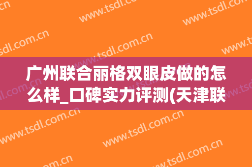 广州联合丽格双眼皮做的怎么样_口碑实力评测(天津联合丽格医疗美容医院怎么样)