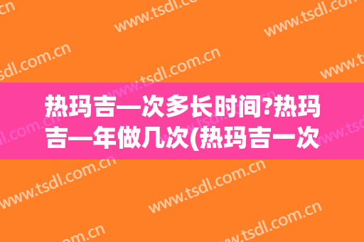 热玛吉—次多长时间?热玛吉—年做几次(热玛吉一次多少时间)