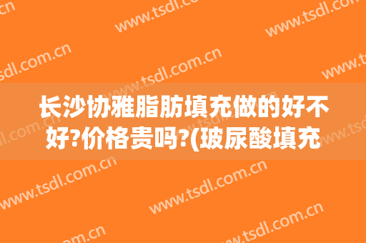 长沙协雅脂肪填充做的好不好?价格贵吗?(玻尿酸填充贵还是脂肪填充贵)