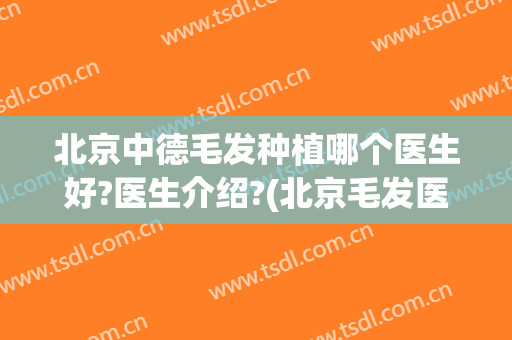 北京中德毛发种植哪个医生好?医生介绍?(北京毛发医院哪家好)