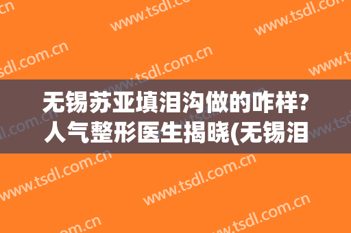 无锡苏亚填泪沟做的咋样?人气整形医生揭晓(无锡泪沟填充)