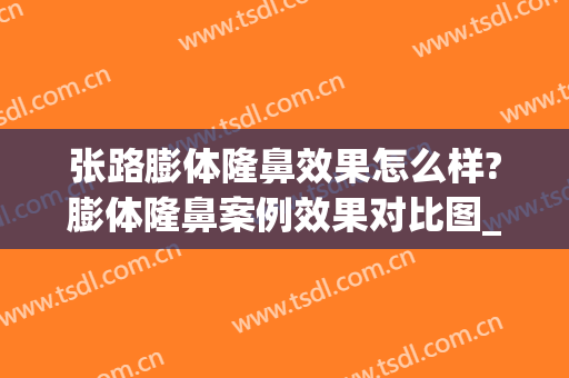 张路膨体隆鼻效果怎么样?膨体隆鼻案例效果对比图_上海交通大学医学院附属第九人民医院