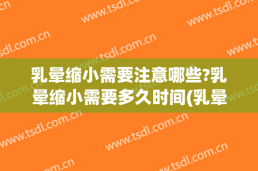 乳晕缩小需要注意哪些?乳晕缩小需要多久时间(乳晕缩小手术要多久)
