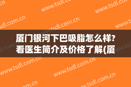 厦门银河下巴吸脂怎么样?看医生简介及价格了解(厦门吸脂多少钱)
