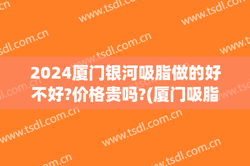 2024厦门银河吸脂做的好不好?价格贵吗?(厦门吸脂多少钱)
