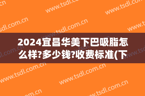2024宜昌华美下巴吸脂怎么样?多少钱?收费标准(下巴吸脂手术需要多少钱)