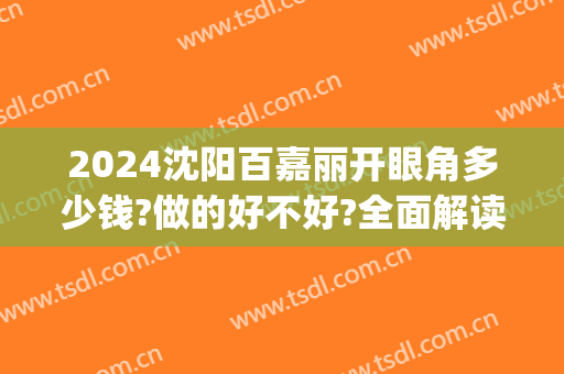 2024沈阳百嘉丽开眼角多少钱?做的好不好?全面解读(沈阳百嘉丽整形医院)