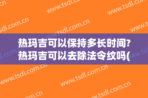 热玛吉可以保持多长时间?热玛吉可以去除法令纹吗(法令纹去除最好的方法热玛吉)