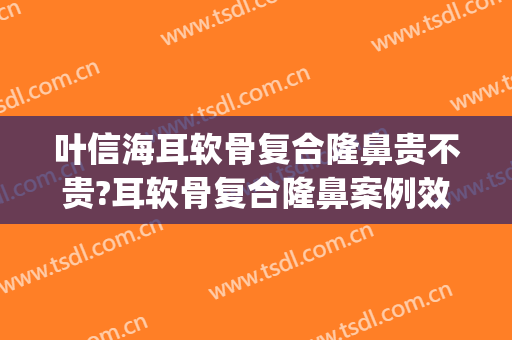 叶信海耳软骨复合隆鼻贵不贵?耳软骨复合隆鼻案例效果对比图_复旦大学附属眼耳鼻喉科医院