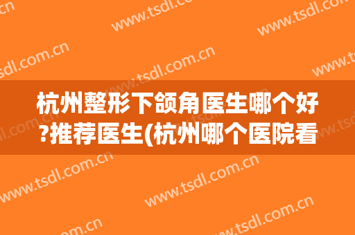 杭州整形下颌角医生哪个好?推荐医生(杭州哪个医院看颞下颌好)