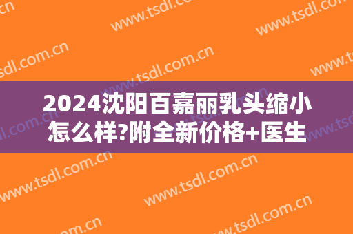 2024沈阳百嘉丽乳头缩小怎么样?附全新价格+医生