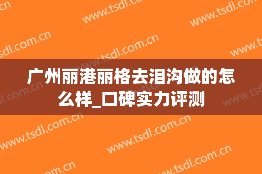 广州丽港丽格去泪沟做的怎么样_口碑实力评测
