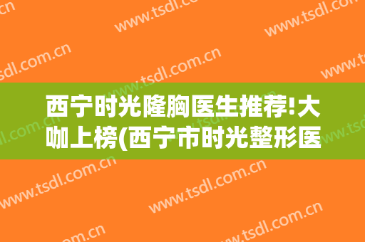 西宁时光隆胸医生推荐!大咖上榜(西宁市时光整形医院)