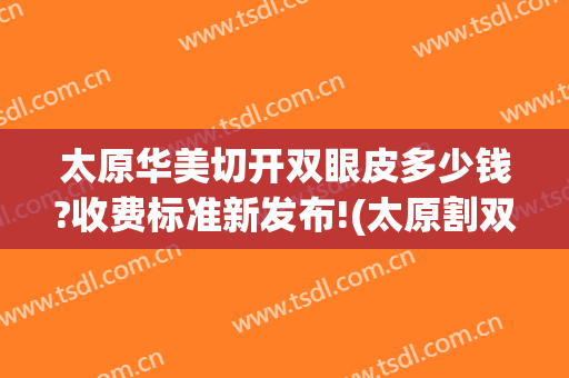 太原华美切开双眼皮多少钱?收费标准新发布!(太原割双眼皮需要多少钱一次)