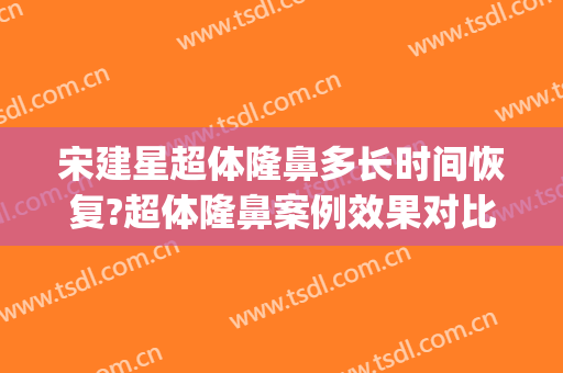 宋建星超体隆鼻多长时间恢复?超体隆鼻案例效果对比图_海军军医大学第一附属医院