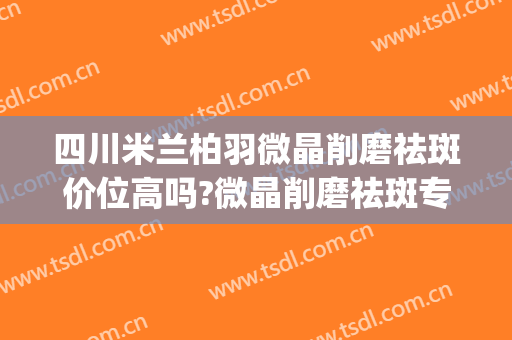 四川米兰柏羽微晶削磨祛斑价位高吗?微晶削磨祛斑专家名单(成都米兰柏羽祛斑怎么样)