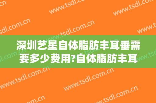 深圳艺星自体脂肪丰耳垂需要多少费用?自体脂肪丰耳垂医生有谁(自体脂肪填充耳垂价格)