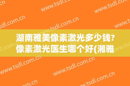 湖南雅美像素激光多少钱?像素激光医生哪个好(湘雅医院皮肤科激光多少钱)