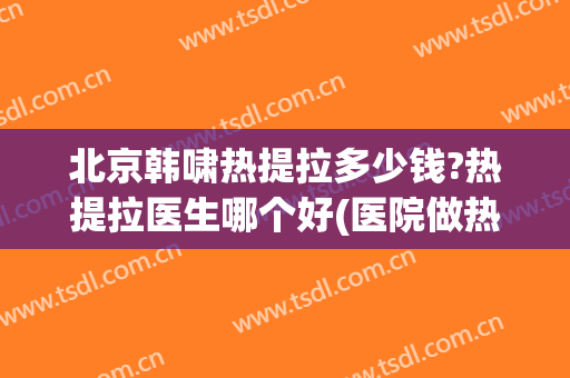 北京韩啸热提拉多少钱?热提拉医生哪个好(医院做热拉提多少钱)